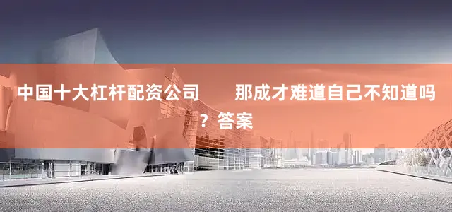 中国十大杠杆配资公司       那成才难道自己不知道吗？答案