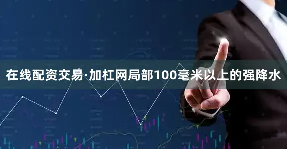 在线配资交易·加杠网局部100毫米以上的强降水